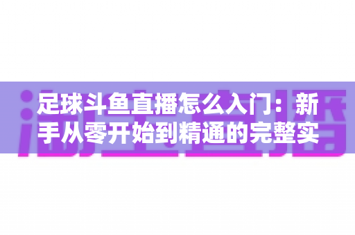 足球斗鱼直播怎么入门：新手从零开始到精通的完整实战指南