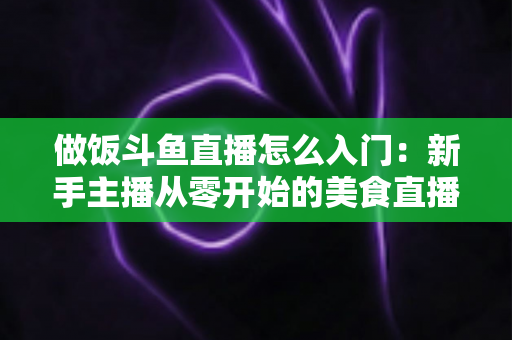 做饭斗鱼直播怎么入门：新手主播从零开始的美食直播实战指南