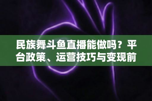 民族舞斗鱼直播能做吗？平台政策、运营技巧与变现前景全解析