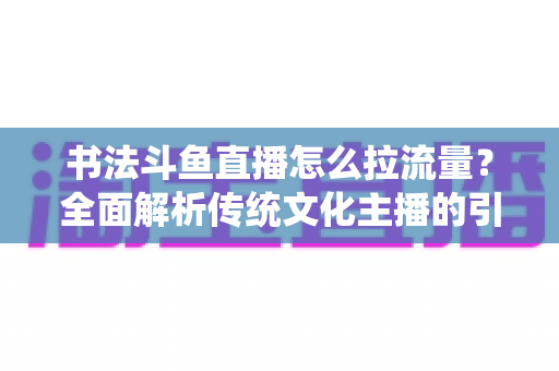 书法斗鱼直播怎么拉流量？全面解析传统文化主播的引流实战指南