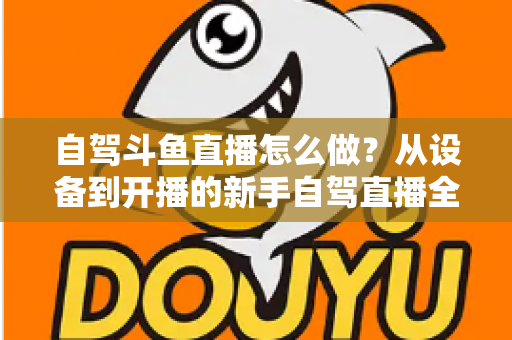 自驾斗鱼直播怎么做？从设备到开播的新手自驾直播全流程实战指南