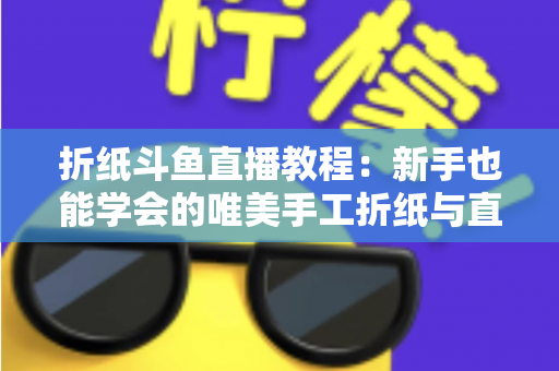 折纸斗鱼直播教程：新手也能学会的唯美手工折纸与直播运营全攻略