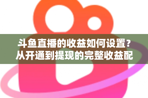 斗鱼直播的收益如何设置？从开通到提现的完整收益配置指南，助主播轻松实现流量变现