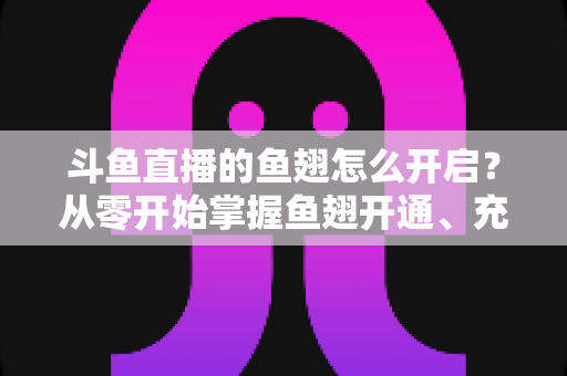 斗鱼直播的鱼翅怎么开启？从零开始掌握鱼翅开通、充值与使用的完整教程