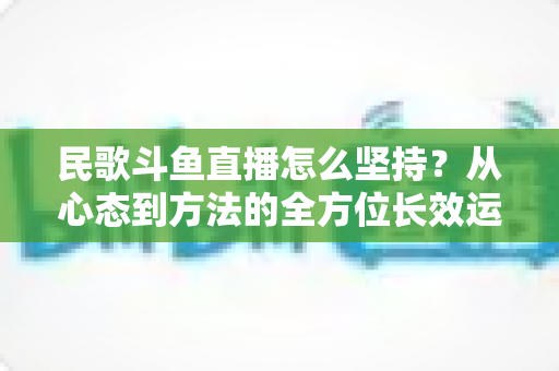 民歌斗鱼直播怎么坚持？从心态到方法的全方位长效运营指南