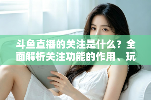斗鱼直播的关注是什么？全面解析关注功能的作用、玩法与常见问题