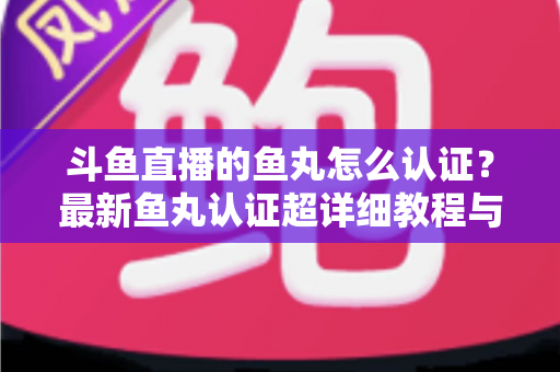 斗鱼直播的鱼丸怎么认证？最新鱼丸认证超详细教程与常见问题一站式全解析