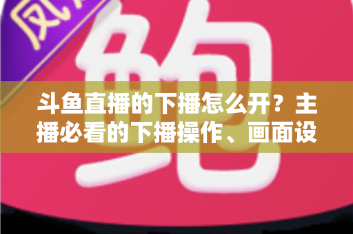 斗鱼直播的下播怎么开?主播必看的下播操作、画面设置与运营全攻略 斗鱼直播的下播怎么开?主播必看的下播操作、画面设置与运营全攻略