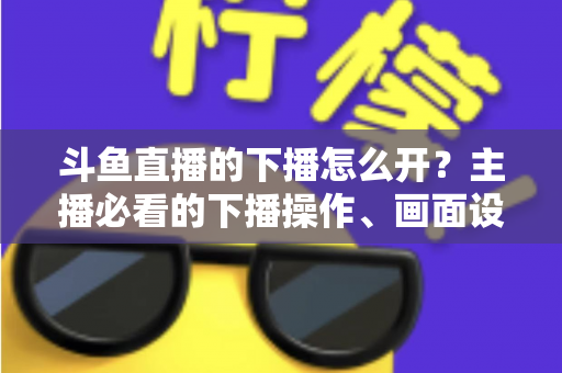 斗鱼直播的下播怎么开？主播必看的下播操作、画面设置与运营全攻略