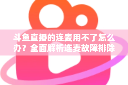斗鱼直播的连麦用不了怎么办？全面解析连麦故障排除指南与实用解决方案