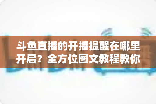 斗鱼直播的开播提醒在哪里开启?全方位图文教程教你不错过任何一场心仪主播的精彩直播 斗鱼直播的开播提醒在哪里开启?全方位图文教程教你不错过任何一场心仪主播的精彩直播