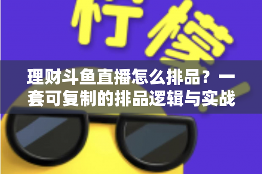 理财斗鱼直播怎么排品？一套可复制的排品逻辑与实战避坑全攻略