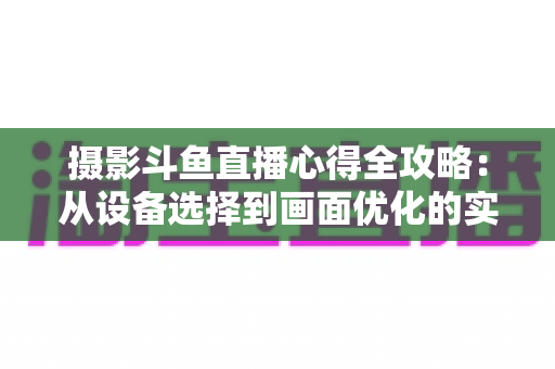 摄影斗鱼直播心得全攻略：从设备选择到画面优化的实战经验分享