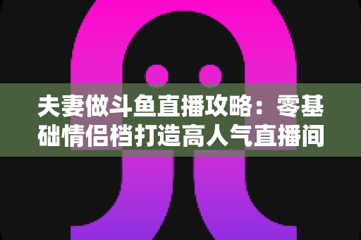 夫妻做斗鱼直播攻略：零基础情侣档打造高人气直播间的完整实战指南