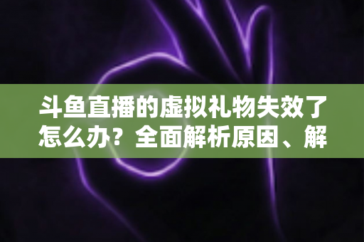 斗鱼直播的虚拟礼物失效了怎么办？全面解析原因、解决方法与预防技巧