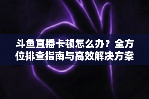 斗鱼直播卡顿怎么办?全方位排查指南与高效解决方案大公开 斗鱼直播卡顿怎么办?全方位排查指南与高效解决方案大公开