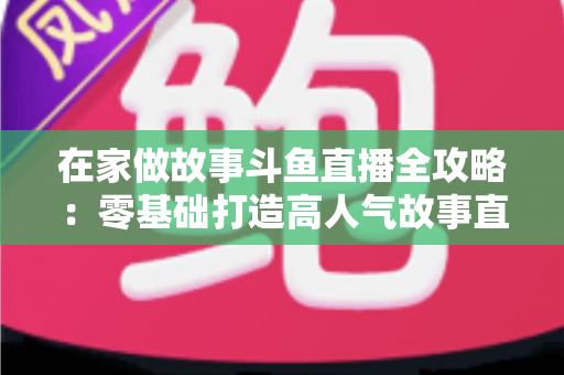 在家做故事斗鱼直播全攻略：零基础打造高人气故事直播间的实战指南