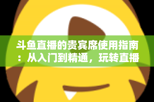 斗鱼直播的贵宾席使用指南：从入门到精通，玩转直播间专属座位的完整攻略