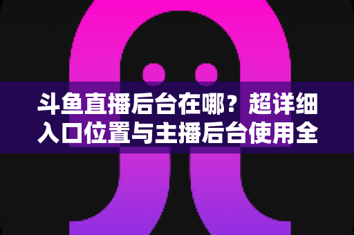 斗鱼直播后台在哪？超详细入口位置与主播后台使用全攻略