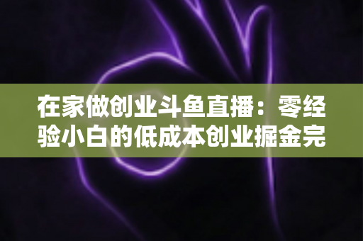 在家做创业斗鱼直播:零经验小白的低成本创业掘金完整指南 在家做创业斗鱼直播:零经验小白的低成本创业掘金完整指南