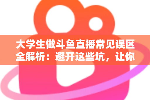 大学生做斗鱼直播常见误区全解析：避开这些坑，让你的直播之路少走弯路