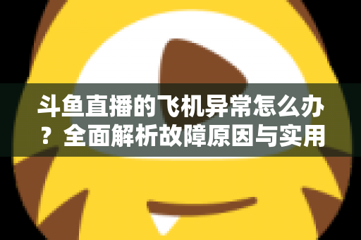 斗鱼直播的飞机异常怎么办？全面解析故障原因与实用解决指南