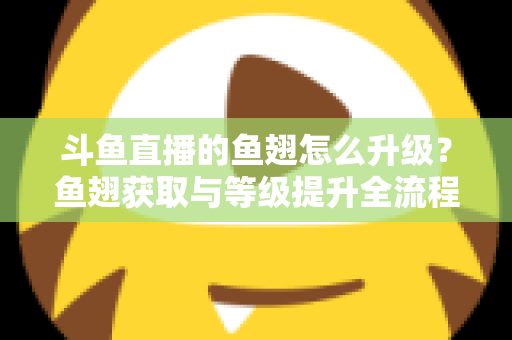 斗鱼直播的鱼翅怎么升级？鱼翅获取与等级提升全流程攻略详解