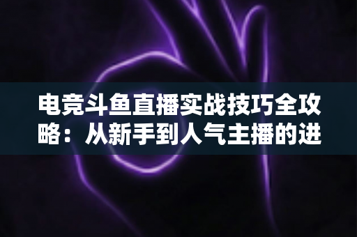 电竞斗鱼直播实战技巧全攻略：从新手到人气主播的进阶必修课