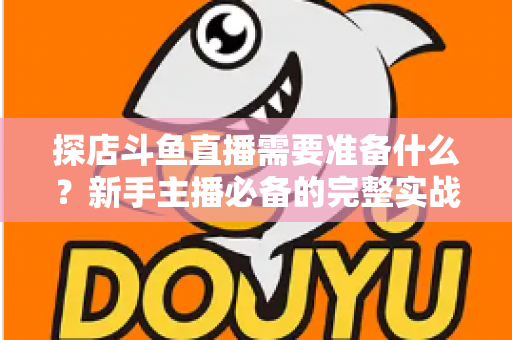 探店斗鱼直播需要准备什么？新手主播必备的完整实战指南