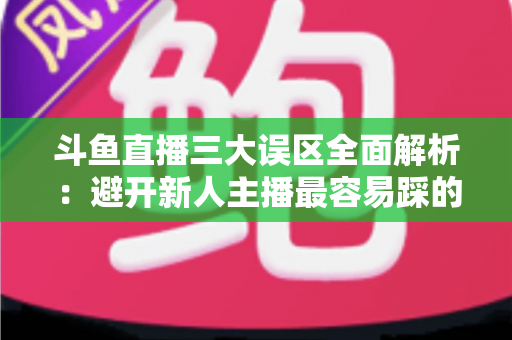 斗鱼直播三大误区全面解析：避开新人主播最容易踩的坑，快速提升直播间人气与收益