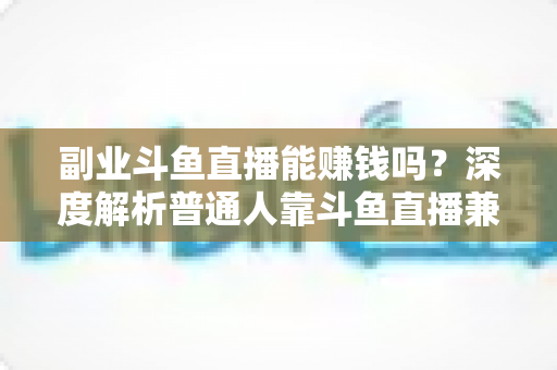 副业斗鱼直播能赚钱吗？深度解析普通人靠斗鱼直播兼职变现的真实收入与实用攻略