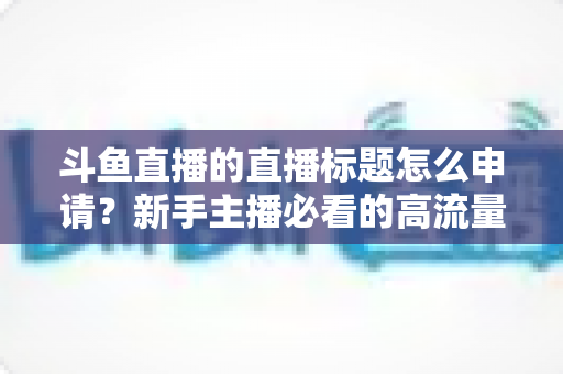 斗鱼直播的直播标题怎么申请？新手主播必看的高流量标题设置与申请全攻略