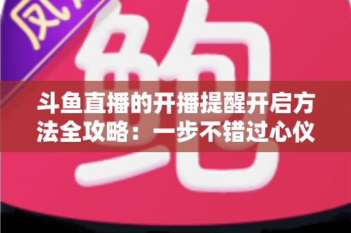 斗鱼直播的开播提醒开启方法全攻略：一步不错过心仪主播的每一场精彩直播