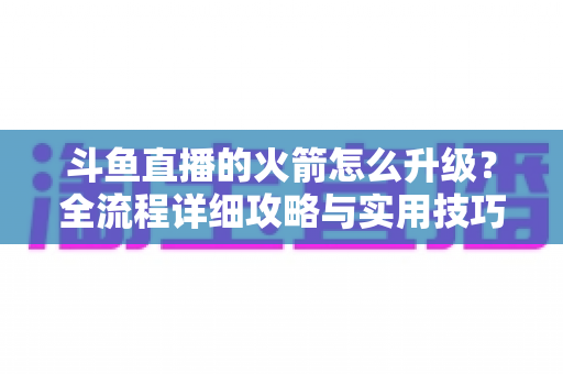 斗鱼直播的火箭怎么升级?全流程详细攻略与实用技巧一网打尽 斗鱼直播的火箭怎么升级?全流程详细攻略与实用技巧一网打尽
