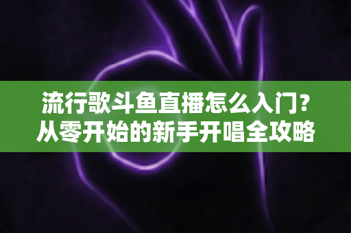 流行歌斗鱼直播怎么入门？从零开始的新手开唱全攻略