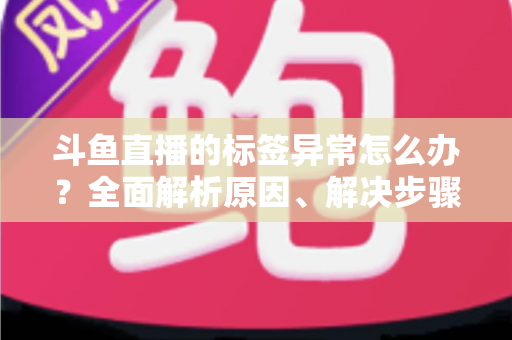 斗鱼直播的标签异常怎么办？全面解析原因、解决步骤与预防技巧指南