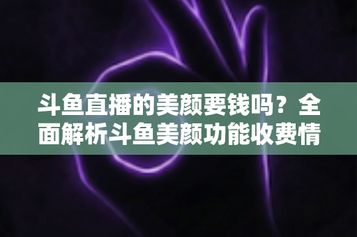 斗鱼直播的美颜要钱吗？全面解析斗鱼美颜功能收费情况与开播实用攻略
