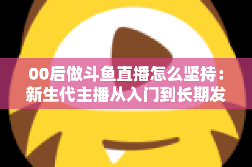 00后做斗鱼直播怎么坚持：新生代主播从入门到长期发展的实战指南