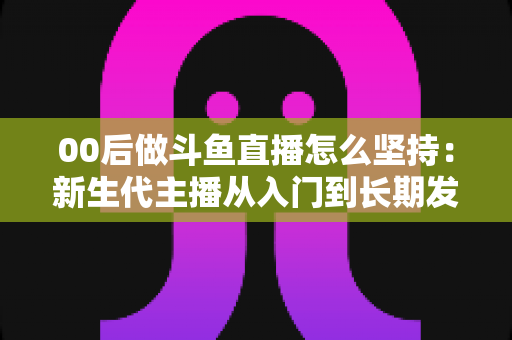 00后做斗鱼直播怎么坚持：新生代主播从入门到长期发展的实战指南