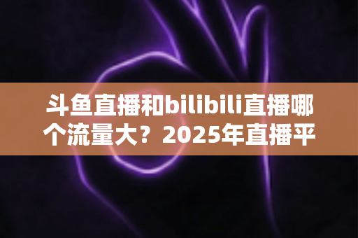 斗鱼直播和bilibili直播哪个流量大?2025年直播平台流量全面对比分析 斗鱼直播和bilibili直播哪个流量大?2025年直播平台流量全面对比分析