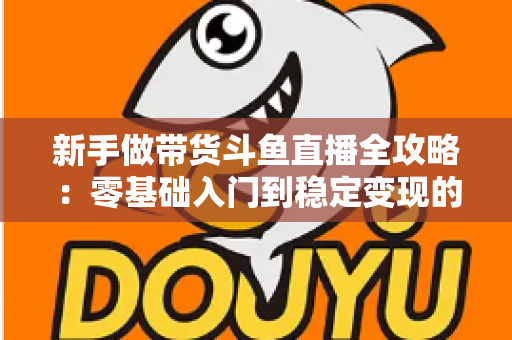 新手做带货斗鱼直播全攻略：零基础入门到稳定变现的实战指南