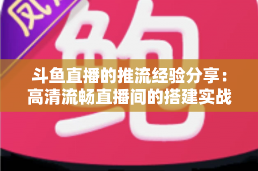 斗鱼直播的推流经验分享：高清流畅直播间的搭建实战指南