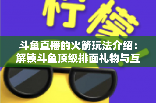 斗鱼直播的火箭玩法介绍:解锁斗鱼顶级排面礼物与互动权益全指南 斗鱼直播的火箭玩法介绍:解锁斗鱼顶级排面礼物与互动权益全指南
