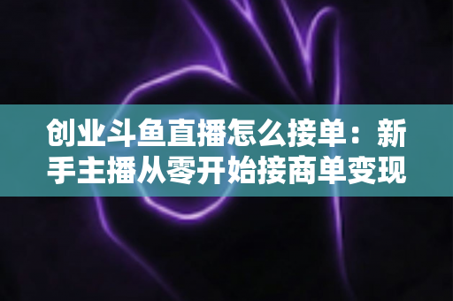 创业斗鱼直播怎么接单：新手主播从零开始接商单变现的全流程实战攻略