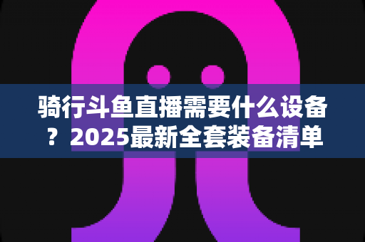 骑行斗鱼直播需要什么设备?2025最新全套装备清单与入门避坑指南 骑行斗鱼直播需要什么设备?2025最新全套装备清单与入门避坑指南