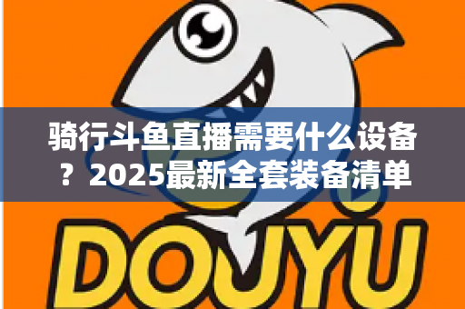 骑行斗鱼直播需要什么设备？2025最新全套装备清单与入门避坑指南