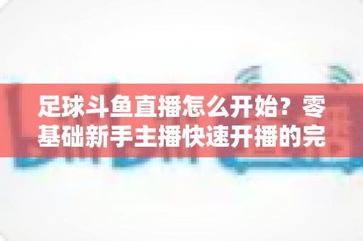 足球斗鱼直播怎么开始？零基础新手主播快速开播的完整实战指南