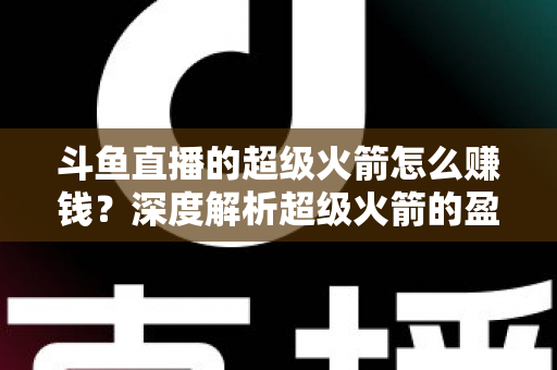 斗鱼直播的超级火箭怎么赚钱？深度解析超级火箭的盈利模式与变现技巧
