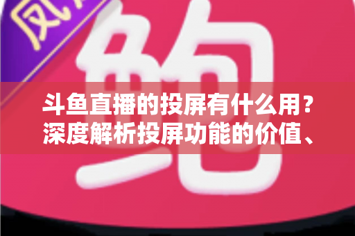 斗鱼直播的投屏有什么用？深度解析投屏功能的价值、优势与实用指南