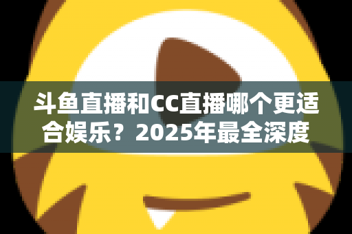 斗鱼直播和CC直播哪个更适合娱乐？2025年最全深度对比指南，帮你找到最佳娱乐直播平台